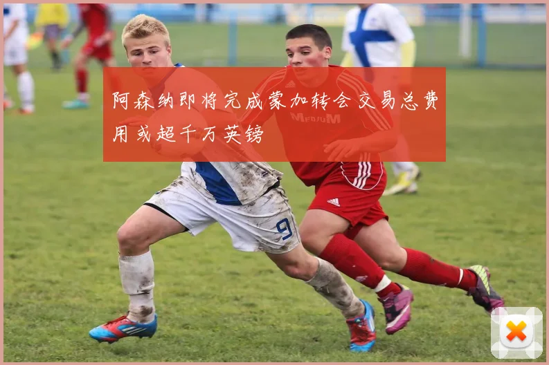 阿森纳即将完成蒙加转会交易总费用或超千万英镑