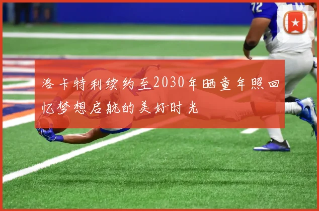 洛卡特利续约至2030年晒童年照回忆梦想启航的美好时光