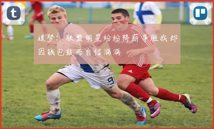 追梦:联盟明星纷纷降薪争胜我却因钱包鼓而自信满满