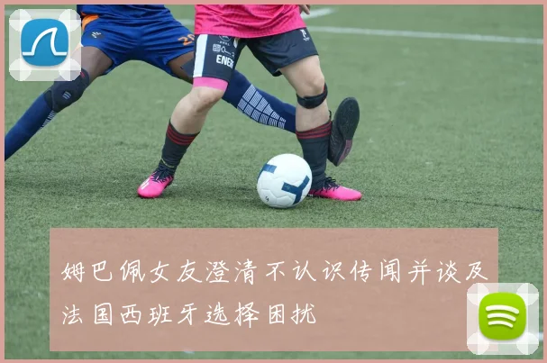 姆巴佩女友澄清不认识传闻并谈及法国西班牙选择困扰