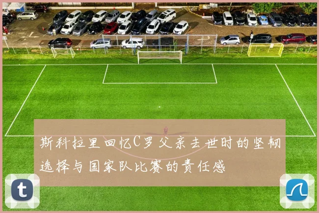 斯科拉里回忆C罗父亲去世时的坚韧选择与国家队比赛的责任感
