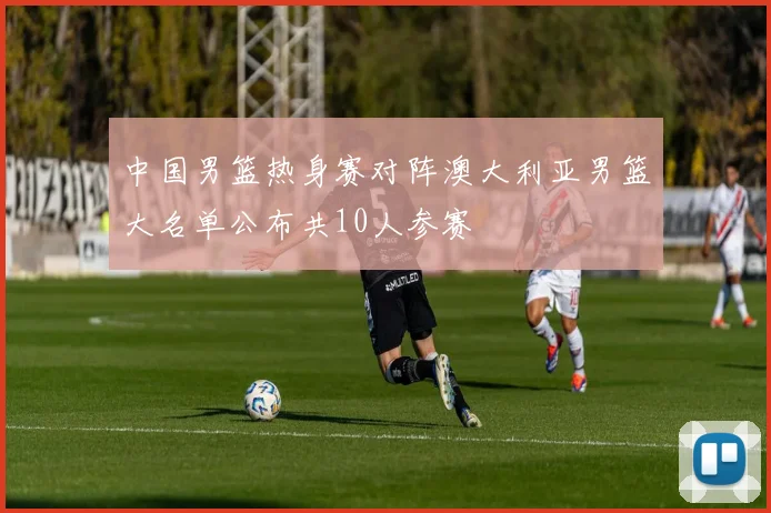 中国男篮热身赛对阵澳大利亚男篮大名单公布共10人参赛