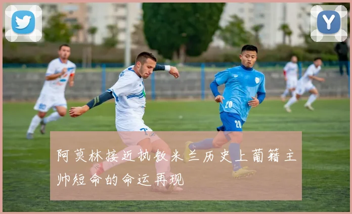 阿莫林接近执教米兰历史上葡籍主帅短命的命运再现