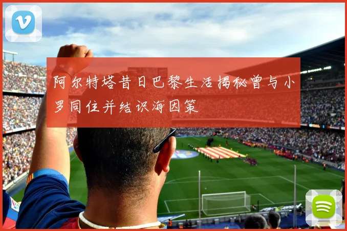 阿尔特塔昔日巴黎生活揭秘曾与小罗同住并结识海因策