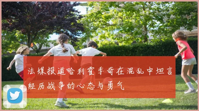 法媒报道哈利霍季奇在混乱中坦言经历战争的心态与勇气