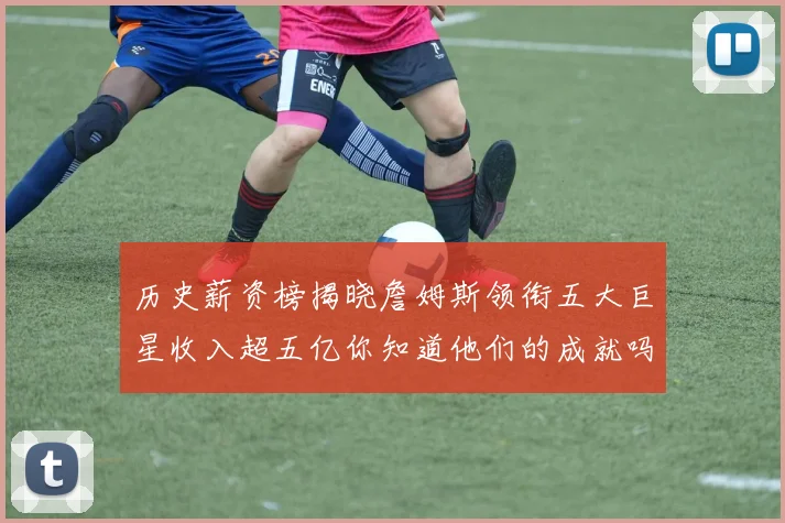 历史薪资榜揭晓詹姆斯领衔五大巨星收入超五亿你知道他们的成就吗