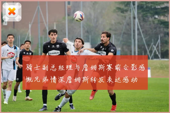 骑士副总经理与詹姆斯赛前合影感慨兄弟情深詹姆斯转发表达感动