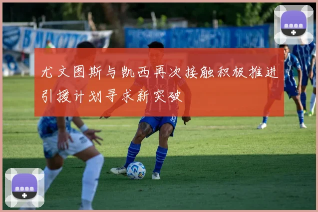 尤文图斯与凯西再次接触积极推进引援计划寻求新突破