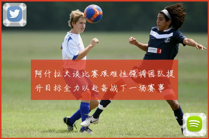阿什拉夫谈比赛艰难性强调团队提升目标全力以赴备战下一场赛事