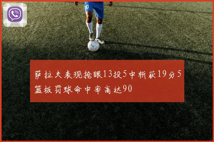 萨拉夫表现抢眼13投5中斩获19分5篮板罚球命中率高达90