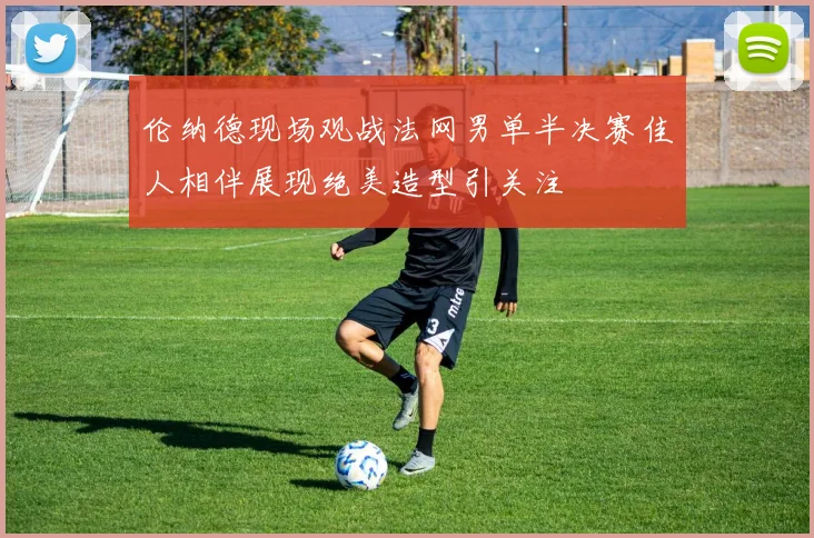 伦纳德现场观战法网男单半决赛佳人相伴展现绝美造型引关注