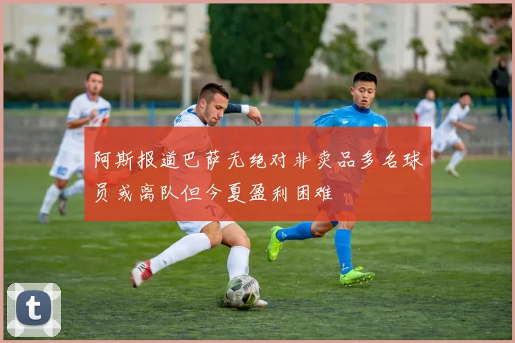 阿斯报道巴萨无绝对非卖品多名球员或离队但今夏盈利困难