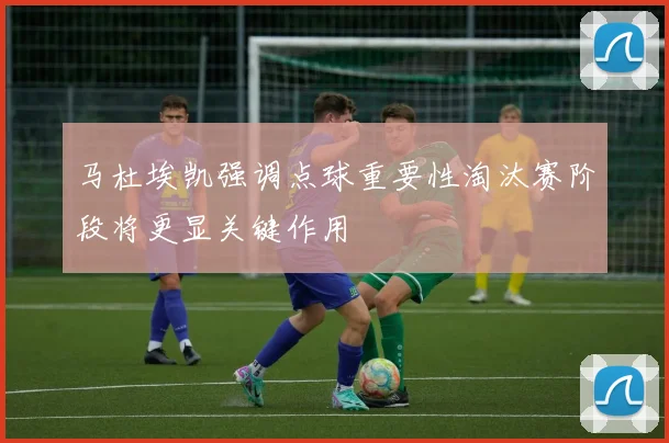 马杜埃凯强调点球重要性淘汰赛阶段将更显关键作用