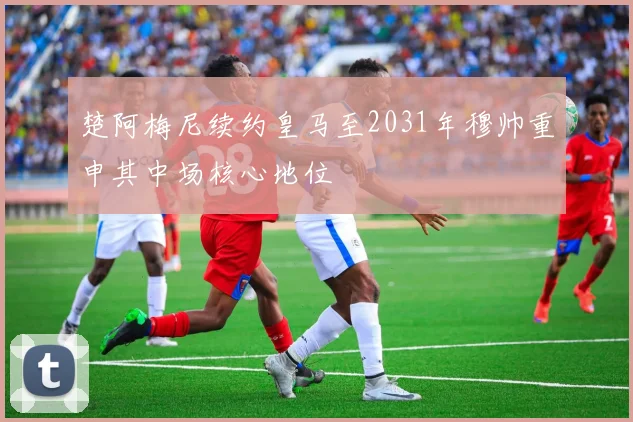 楚阿梅尼续约皇马至2031年穆帅重申其中场核心地位