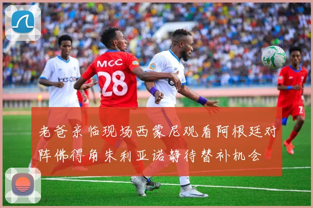 老爸亲临现场西蒙尼观看阿根廷对阵佛得角朱利亚诺静待替补机会