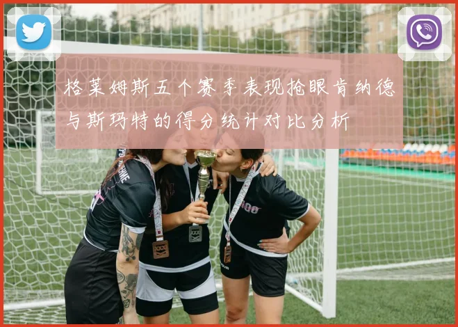 格莱姆斯五个赛季表现抢眼肯纳德与斯玛特的得分统计对比分析