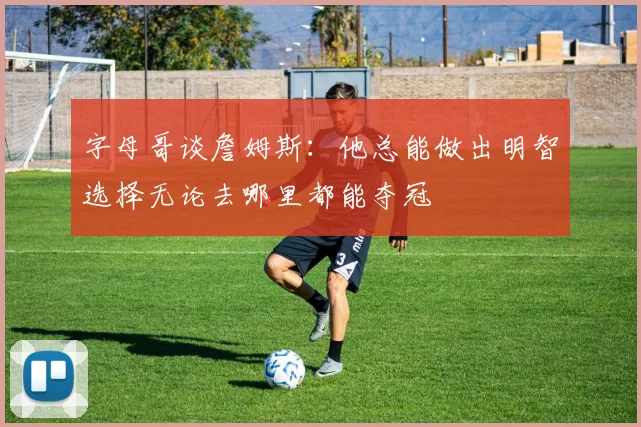 字母哥谈詹姆斯:他总能做出明智选择无论去哪里都能夺冠