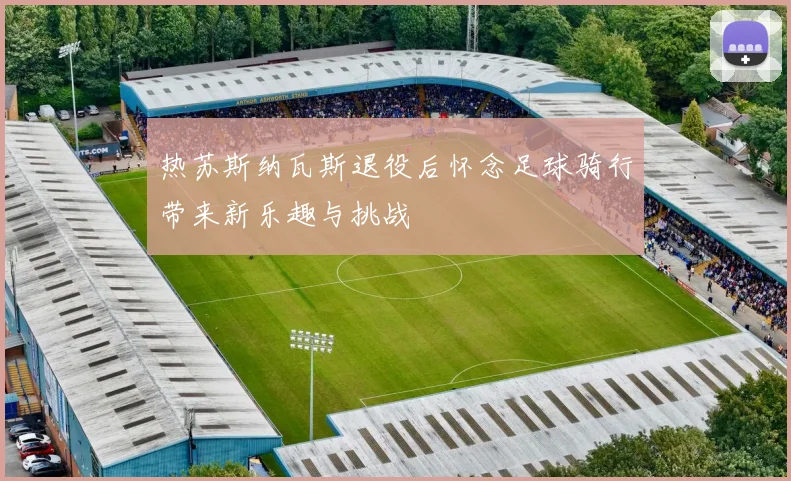 热苏斯纳瓦斯退役后怀念足球骑行带来新乐趣与挑战